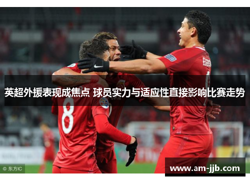 英超外援表现成焦点 球员实力与适应性直接影响比赛走势