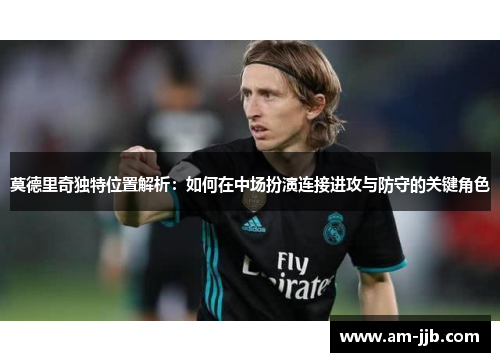 莫德里奇独特位置解析：如何在中场扮演连接进攻与防守的关键角色
