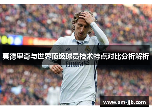 莫德里奇与世界顶级球员技术特点对比分析解析