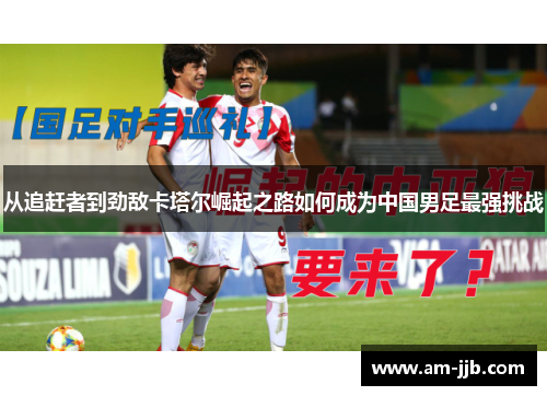 从追赶者到劲敌卡塔尔崛起之路如何成为中国男足最强挑战