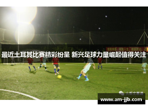 最近土耳其比赛精彩纷呈 新兴足球力量崛起值得关注