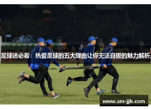 足球迷必看：热爱足球的五大理由让你无法自拔的魅力解析