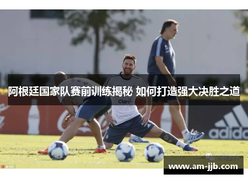 阿根廷国家队赛前训练揭秘 如何打造强大决胜之道