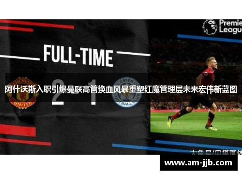 阿什沃斯入职引爆曼联高管换血风暴重塑红魔管理层未来宏伟新蓝图