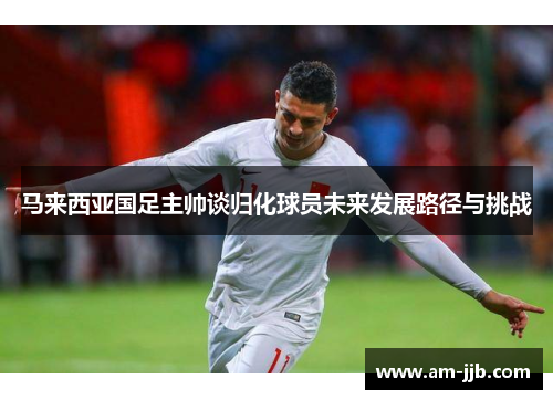 马来西亚国足主帅谈归化球员未来发展路径与挑战