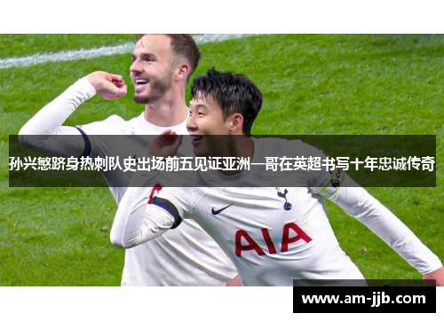 孙兴慜跻身热刺队史出场前五见证亚洲一哥在英超书写十年忠诚传奇