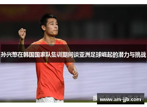 孙兴慜在韩国国家队集训期间谈亚洲足球崛起的潜力与挑战