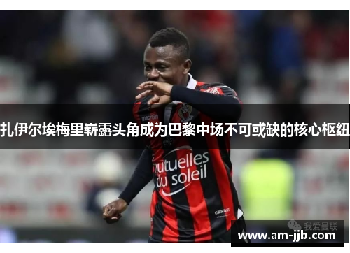 扎伊尔埃梅里崭露头角成为巴黎中场不可或缺的核心枢纽 扎伊尔埃梅里崭露头角成为巴黎中场不可或缺的核心枢纽