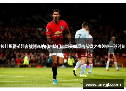 拉什福德英超客战阿森纳闪击破门点燃曼联反击希望之夜关键一球时刻