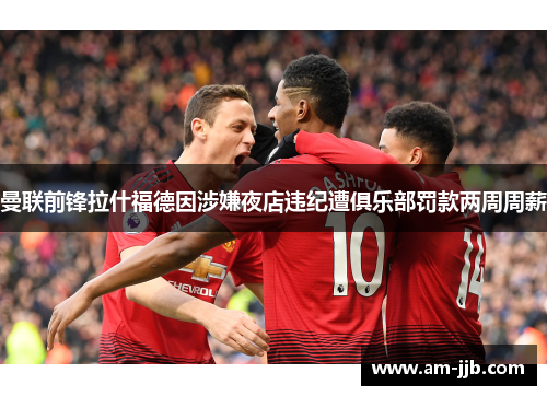 曼联前锋拉什福德因涉嫌夜店违纪遭俱乐部罚款两周周薪