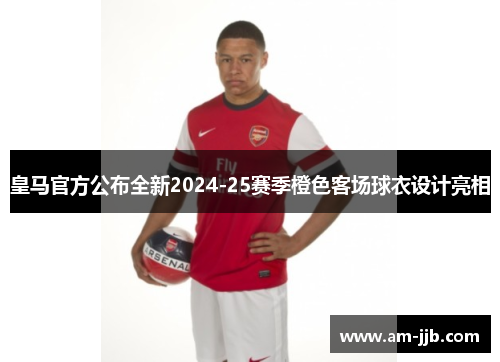 皇马官方公布全新2024-25赛季橙色客场球衣设计亮相