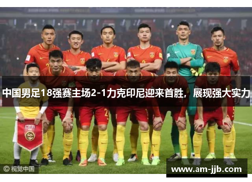 中国男足18强赛主场2-1力克印尼迎来首胜，展现强大实力