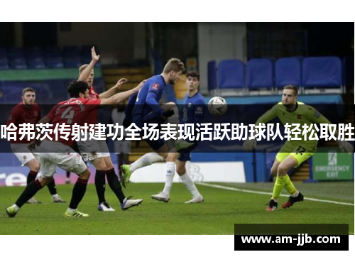 哈弗茨传射建功全场表现活跃助球队轻松取胜 哈弗茨传射建功全场表现活跃助球队轻松取胜